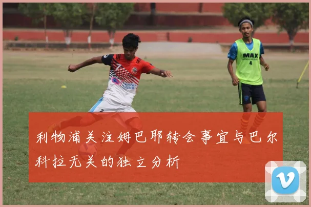 利物浦关注姆巴耶转会事宜与巴尔科拉无关的独立分析