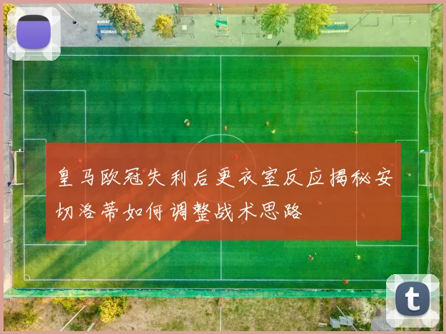 皇马欧冠失利后更衣室反应揭秘安切洛蒂如何调整战术思路