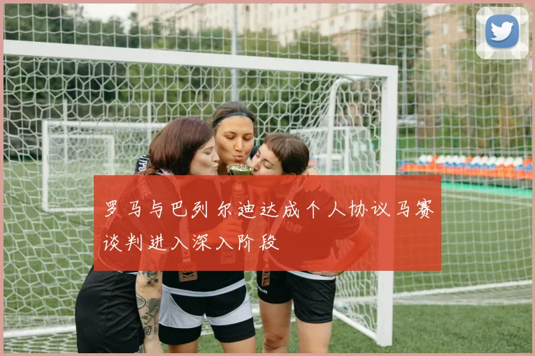 罗马与巴列尔迪达成个人协议马赛谈判进入深入阶段