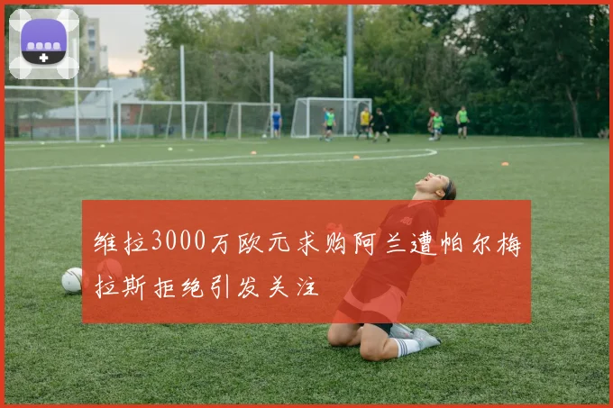 维拉3000万欧元求购阿兰遭帕尔梅拉斯拒绝引发关注