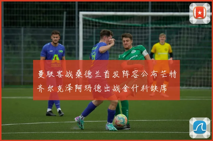 曼联客战桑德兰首发阵容公布芒特齐尔克泽阿玛德出战舍什科缺席