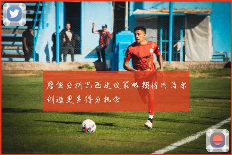 詹俊分析巴西进攻策略期待内马尔创造更多得分机会