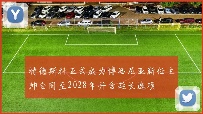 特德斯科正式成为博洛尼亚新任主帅合同至2028年并含延长选项