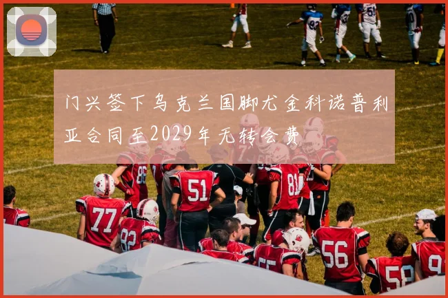 门兴签下乌克兰国脚尤金科诺普利亚合同至2029年无转会费