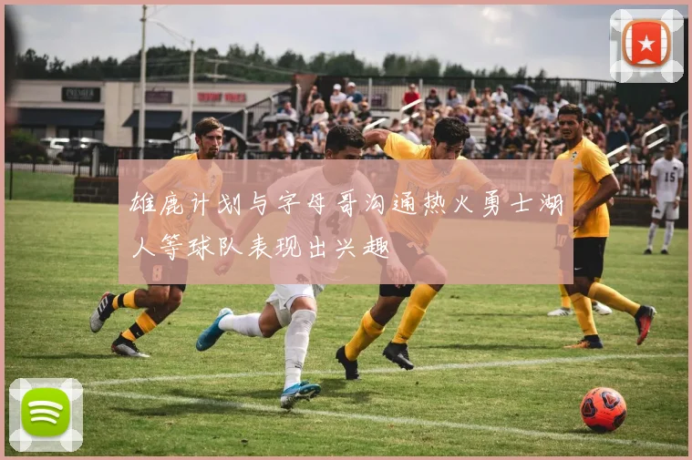 雄鹿计划与字母哥沟通热火勇士湖人等球队表现出兴趣