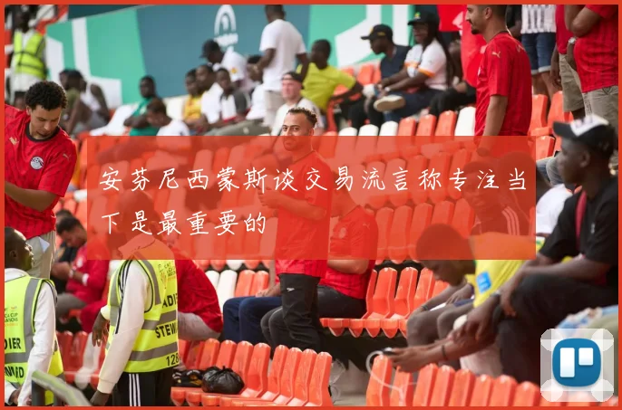 安芬尼西蒙斯谈交易流言称专注当下是最重要的
