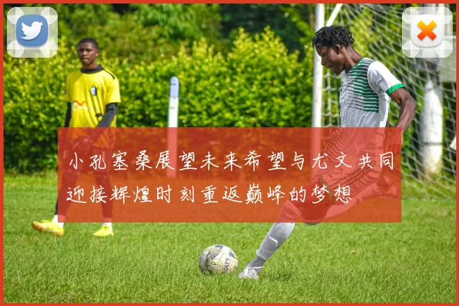 小孔塞桑展望未来希望与尤文共同迎接辉煌时刻重返巅峰的梦想