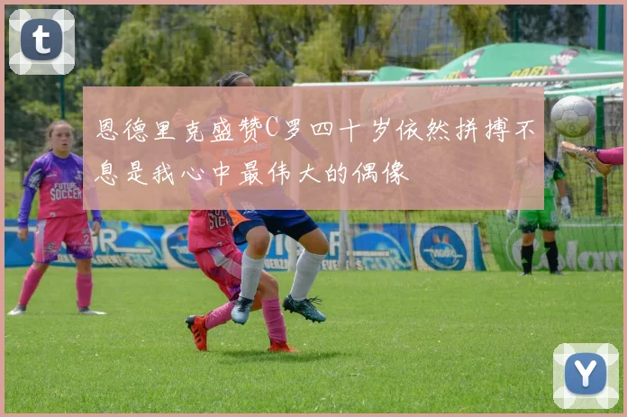 恩德里克盛赞C罗四十岁依然拼搏不息是我心中最伟大的偶像
