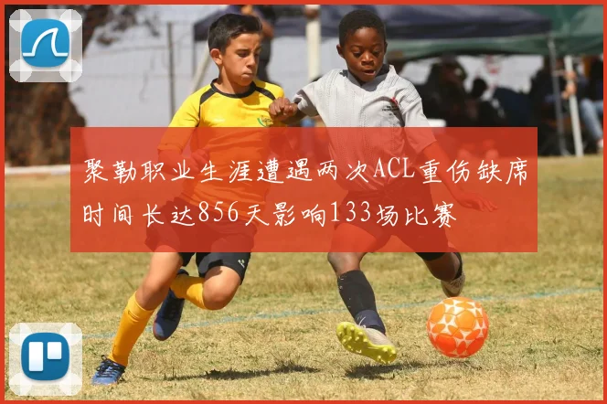 聚勒职业生涯遭遇两次ACL重伤缺席时间长达856天影响133场比赛